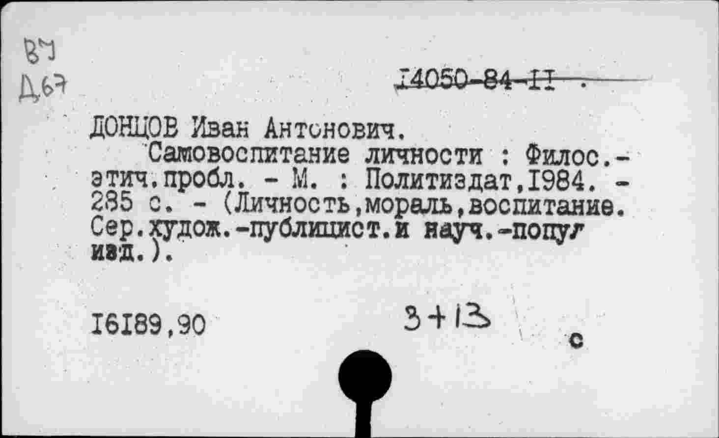 ﻿^^050-84-^-т
ДОНЦОВ Иван Антонович.
Самовоспитание личности : Филос.-этич.пробл. - М. : Политиздат,1984. -285 с. - (Личность,мораль»воспитание. Сер.худож.-публицист.и науч.-попуг И8Д.).
16189,90	3-ИЬ \